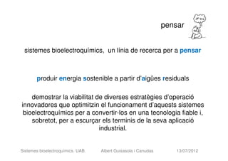 pensar


 sistemes bioelectroquímics, un línia de recerca per a pensar



       produir energia sostenible a partir d’aigües residuals

    demostrar la viabilitat de diverses estratègies d’operació
innovadores que optimitzin el funcionament d’aquests sistemes
 bioelectroquímics per a convertir-los en una tecnologia fiable i,
    sobretot, per a escurçar els terminis de la seva aplicació
                             industrial.


Sistemes bioelectroquímics. UAB.   Albert Guisasola i Canudas       13/07/2012
 