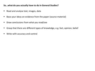 So…what do you actually have to do in General Studies?
 Read and analyse text, images, data
 Base your ideas on evidence from the paper (source material)
 Draw conclusions from what you read/see
 Grasp that there are different types of knowledge, e.g. fact, opinion, belief
 Write with accuracy and control
 
