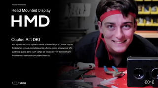 Novas Realidades
Oculus Rift DK1
em agosto de 2012 o jovem Palmer Luckey lança o Oculus Rift no
Kickstarter e muda completamente a forma como encaramos VR.
Latência quase zero e um campo de visão de 110º transformam
ﬁnalmente a realidade virtual em imersão.
2012
Head Mounted Display
HMD
 