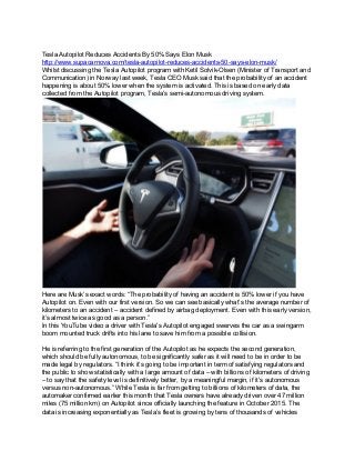  
Tesla Autopilot Reduces Accidents By 50% Says Elon Musk 
http://www.supacarnova.com/tesla­autopilot­reduces­accidents­50­says­elon­musk/ 
Whilst discussing the Tesla Autopilot program with Ketil Solvik­Olsen (Minister of Transport and 
Communication) in Norway last week, Tesla CEO Musk said that the probability of an accident 
happening is about 50% lower when the system is activated. This is based on early data 
collected from the Autopilot program, Tesla’s semi­autonomous driving system. 
 
Here are Musk’s exact words: “The probability of having an accident is 50% lower if you have 
Autopilot on. Even with our first version. So we can see basically what’s the average number of 
kilometers to an accident – accident defined by airbag deployment. Even with this early version, 
it’s almost twice as good as a person.” 
In this YouTube video a driver with Tesla's Autopilot engaged swerves the car as a swingarm 
boom mounted truck drifts into his lane to save him from a possible collision. 
 
He is referring to the first generation of the Autopilot as he expects the second generation, 
which should be fully autonomous, to be significantly safer as it will need to be in order to be 
made legal by regulators. “I think it’s going to be important in term of satisfying regulators and 
the public to show statistically with a large amount of data – with billions of kilometers of driving 
– to say that the safety level is definitively better, by a meaningful margin, if it’s autonomous 
versus non­autonomous.” While Tesla is far from getting to billions of kilometers of data, the 
automaker confirmed earlier this month that Tesla owners have already driven over 47 million 
miles (75 million km) on Autopilot since officially launching the feature in October 2015. The 
data is increasing exponentially as Tesla’s fleet is growing by tens of thousands of vehicles 
 