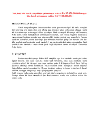 Jadi, hasil laba bersih yang didapat pertahunnya sebesar Rp 92.650.000,00 dengan
laba bersih perbulannya sekitar Rp 7.720.800,00.
PENGEMBANGAN USAHA
Untuk mengembangkan dan melestarikan usaha percetakan digital ini, maka sebagian
dari laba yang saya terima akan saya tabung guna investasi untuk kedepannya sehingga usaha
ini akan tetap maju serta unggul dalam persaingan bisnis menengah khususnya di Kabupaten
Kutai Barat. Untuk meningkatkan kepercayaan konsumen, saya selaku pengelola akan selalu
mengevaluasi kegiatan produksi agar tetap memiliki kualitas produk yang sangat baik. Dengan
demikian konsumen jasa ini pun sangat puas terhadap pelayanan yang kami berikan. Dan dari
laba tersebut saya bercita-cita untuk membeli 1 unit mesin cetak lagi untuk meningkatkan hasil
produksi serta membuka kursus desain grafis bagi masyarakat umum di wilayah Kabupaten
Kutai Barat.
7. PENUTUP
Harapan saya kedepannya bukan tidak mungkin saya akan membuka usaha percetakan
digital tersebut. Dan suatu saat jika modal telah terkumpul, saya akan membuka usaha
percetakan digital ini ditempat yang saya impikan yaitu di Kabupaten Kutai Barat. Seiring
pesatnya teknologi media komunikasi, bukan mustahil untuk memajukan daerah terpencil
dalam bidang media komunikasi ini. Dengan demikian peluang kerja pun bertambah di daerah
tersebut, sehingga mengurangi angka pengangguran yang ada.
Itulah rencana badan usaha yang akan saya buat, jika kesempatan itu terbuka lebar untuk saya.
Semoga tulisan ini dapat memotivasi jiwa kewirausahaan penulis dan pembaca, sekian dan
terima kasih.
 
