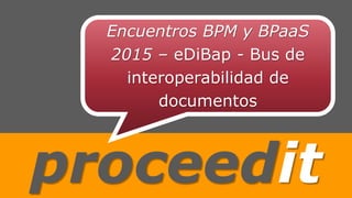 proceedit
Encuentros BPM y BPaaS
2015 – eDiBap - Bus de
interoperabilidad de
documentos
 