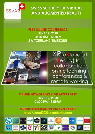 XR(eXtended
Reality) for
collaboration,
online learning,
conferences &
remote working
SWISS SOCIETY OF VIRTUAL
AND AUGMENTED REALITY
FREE ONLINE CONFERENCE
JUNE 12, 2020
10:00 AM – 6:00PM
SWITZERLAND TIMEZONE
ONLINE NETWORKING & VR AFTER PARTY
JUNE 12, 2020
06:00 PM – 8:00PM
ONLINE REGISTRATION VIA EVENTBRITE:
https://xrcol2020.eventbrite.com
 