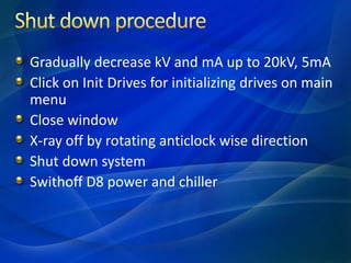 Gradually decrease kV and mA up to 20kV, 5mA
Click on Init Drives for initializing drives on main
menu
Close window
X-ray off by rotating anticlock wise direction
Shut down system
Swithoff D8 power and chiller
 