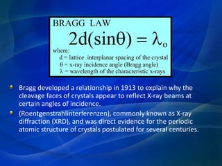 Bragg developed a relationship in 1913 to explain why the
cleavage faces of crystals appear to reflect X-ray beams at
certain angles of incidence.
(Roentgenstrahlinterferenzen), commonly known as X-ray
diffraction (XRD), and was direct evidence for the periodic
atomic structure of crystals postulated for several centuries.
 