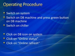 Switch on system
Switch on D8 machine and press green button
on D8 machine
Switch on chiller
Click on D8 icon on system
Click on “Online status”
Click on “Online refresh”
 