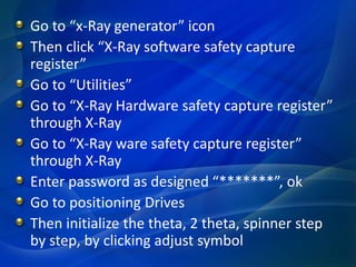 Go to “x-Ray generator” icon
Then click “X-Ray software safety capture
register”
Go to “Utilities”
Go to “X-Ray Hardware safety capture register”
through X-Ray
Go to “X-Ray ware safety capture register”
through X-Ray
Enter password as designed “*******”, ok
Go to positioning Drives
Then initialize the theta, 2 theta, spinner step
by step, by clicking adjust symbol
 