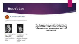 Bragg’s Law
The Braggs were awarded the Nobel Prize in
physics in 1915 for their work in determining
crystal structures beginning with NaCl, ZnS
and diamond.
 
