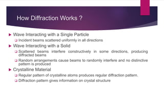How Diffraction Works ?
 Wave Interacting with a Single Particle
 Incident beams scattered uniformly in all directions
 Wave Interacting with a Solid
 Scattered beams interfere constructively in some directions, producing
diffracted beams
 Random arrangements cause beams to randomly interfere and no distinctive
pattern is produced
 Crystalline Material
 Regular pattern of crystalline atoms produces regular diffraction pattern.
 Diffraction pattern gives information on crystal structure
 