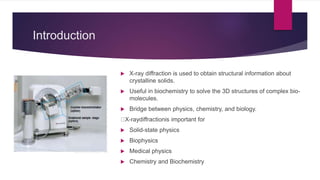 Introduction
 X-ray diffraction is used to obtain structural information about
crystalline solids.
 Useful in biochemistry to solve the 3D structures of complex bio-
molecules.
 Bridge between physics, chemistry, and biology.
X-raydiffractionis important for
 Solid-state physics
 Biophysics
 Medical physics
 Chemistry and Biochemistry
 