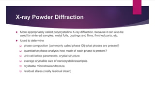 X-ray Powder Diffraction
 More appropriately called polycrystalline X-ray diffraction, because it can also be
used for sintered samples, metal foils, coatings and films, finished parts, etc.
 Used to determine
 phase composition (commonly called phase ID)-what phases are present?
 quantitative phase analysis-how much of each phase is present?
 unit cell lattice parameters, crystal structure
 average crystallite size of nanocrystallinesamples
 crystallite microstrainandtexture
 residual stress (really residual strain)
 