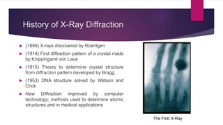 History of X-Ray Diffraction
 (1895) X-rays discovered by Roentgen
 (1914) First diffraction pattern of a crystal made
by Knippingand von Laue
 (1915) Theory to determine crystal structure
from diffraction pattern developed by Bragg.
 (1953) DNA structure solved by Watson and
Crick
 Now Diffraction improved by computer
technology; methods used to determine atomic
structures and in medical applications
The First X-Ray
 