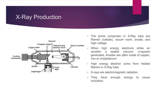 X-Ray Production
• The prime componen in X-Ray tube are
filamen (catode), vacum room, anode, and
high voltage
• When high energy electrons strike an
anodein a sealed vacuum, x-raysare
generated. Anodes are often made of copper,
iron or molybdenum.
• High energy electron come from heated
filamen in X-Ray tube.
• X-rays are electromagnetic radiation.
• They have enough energy to cause
ionization.
 