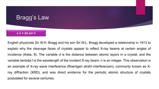 Bragg’s Law
n λ = 2d sin θ
English physicists Sir W.H. Bragg and his son Sir W.L. Bragg developed a relationship in 1913 to
explain why the cleavage faces of crystals appear to reflect X-ray beams at certain angles of
incidence (theta, θ). The variable d is the distance between atomic layers in a crystal, and the
variable lambda l is the wavelength of the incident X-ray beam; n is an integer. This observation is
an example of X-ray wave interference (Roentgen strahl interferenzen), commonly known as X-
ray diffraction (XRD), and was direct evidence for the periodic atomic structure of crystals
postulated for several centuries.
 