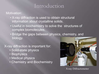 Introduction
Motivation:
• X-ray diffraction is used to obtain structural
information about crystalline solids.
• Useful in biochemistry to solve the structures of
complex biomolecules.
• Bridge the gaps between physics, chemistry, and
biology.
X-ray diffraction is important for:
• Solid-state physics
• Biophysics
• Medical physics
• Chemistry and Biochemistry
X-ray Diffractometer
 