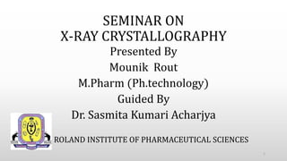 SEMINAR ON
X-RAY CRYSTALLOGRAPHY
Presented By
Mounik Rout
M.Pharm (Ph.technology)
Guided By
Dr. Sasmita Kumari Acharjya
1
ROLAND INSTITUTE OF PHARMACEUTICAL SCIENCES
 