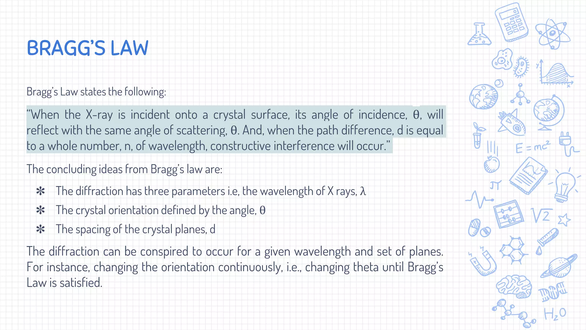Bragg’s Law states the following:
“When the X-ray is incident onto a crystal surface, its angle of incidence, θ, will
reflect with the same angle of scattering, θ. And, when the path difference, d is equal
to a whole number, n, of wavelength, constructive interference will occur.”
The concluding ideas from Bragg’s law are:
✽ The diffraction has three parameters i.e, the wavelength of X rays, λ
✽ The crystal orientation defined by the angle, θ
✽ The spacing of the crystal planes, d
The diffraction can be conspired to occur for a given wavelength and set of planes.
For instance, changing the orientation continuously, i.e., changing theta until Bragg’s
Law is satisfied.
BRAGG’S LAW
 