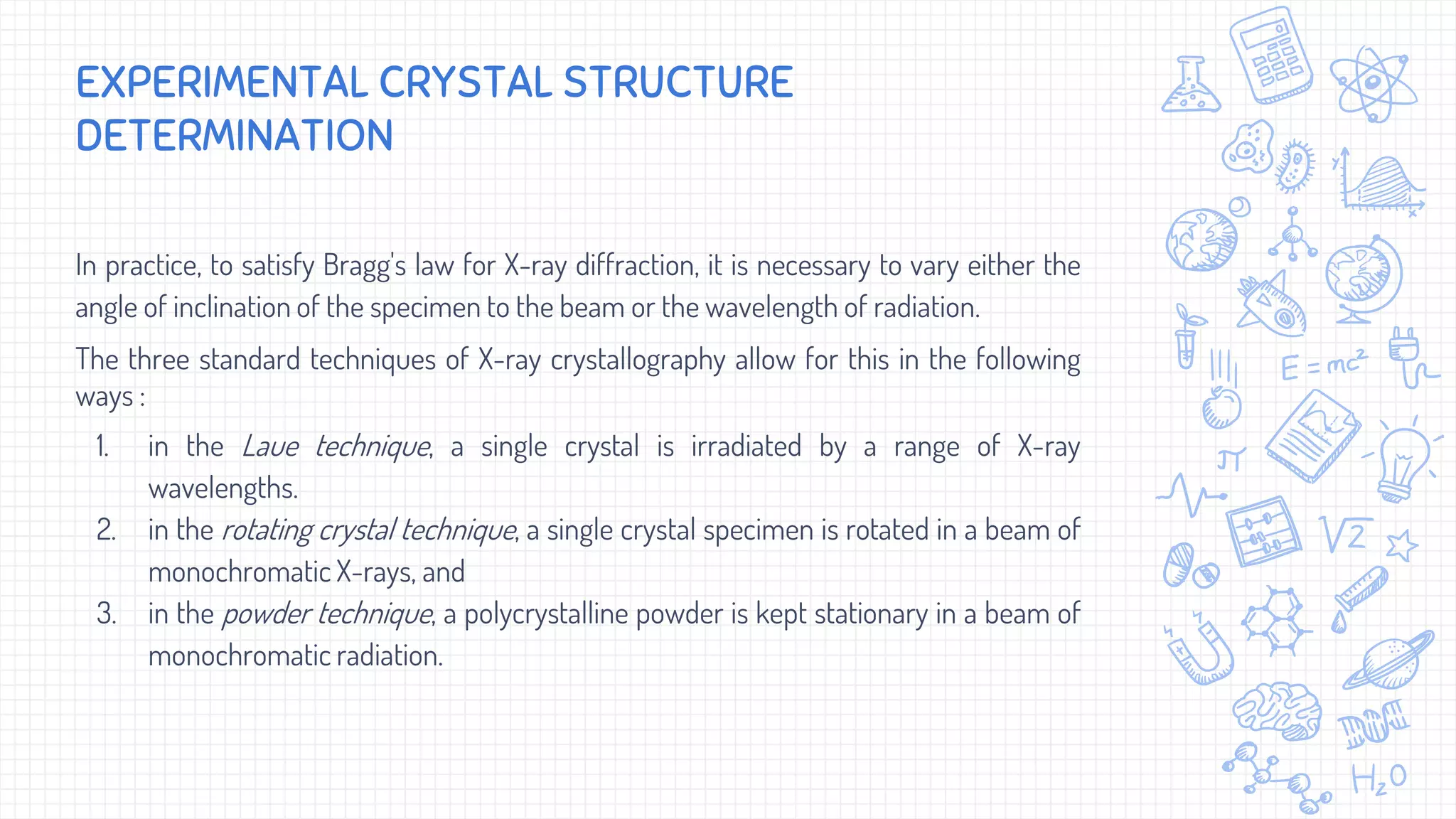 In practice, to satisfy Bragg's law for X-ray diffraction, it is necessary to vary either the
angle of inclination of the specimen to the beam or the wavelength of radiation.
The three standard techniques of X-ray crystallography allow for this in the following
ways :
1. in the Laue technique, a single crystal is irradiated by a range of X-ray
wavelengths.
2. in the rotating crystal technique, a single crystal specimen is rotated in a beam of
monochromatic X-rays, and
3. in the powder technique, a polycrystalline powder is kept stationary in a beam of
monochromatic radiation.
EXPERIMENTAL CRYSTAL STRUCTURE
DETERMINATION
 