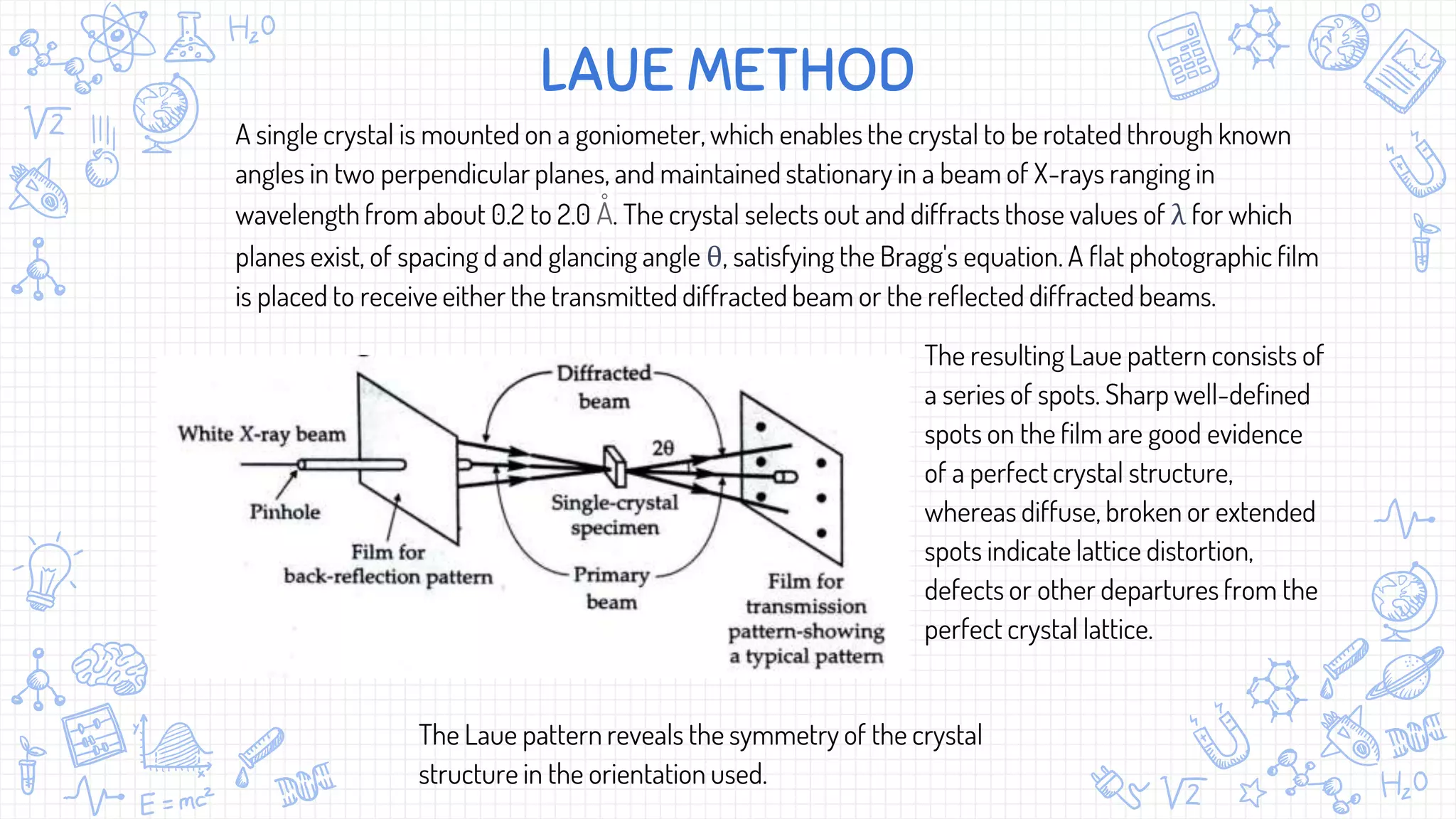 A single crystal is mounted on a goniometer, which enables the crystal to be rotated through known
angles in two perpendicular planes, and maintained stationary in a beam of X-rays ranging in
wavelength from about 0.2 to 2.0 Å. The crystal selects out and diffracts those values of λ for which
planes exist, of spacing d and glancing angle θ, satisfying the Bragg's equation. A flat photographic film
is placed to receive either the transmitted diffracted beam or the reflected diffracted beams.
LAUE METHOD
The resulting Laue pattern consists of
a series of spots. Sharp well-defined
spots on the film are good evidence
of a perfect crystal structure,
whereas diffuse, broken or extended
spots indicate lattice distortion,
defects or other departures from the
perfect crystal lattice.
The Laue pattern reveals the symmetry of the crystal
structure in the orientation used.
 