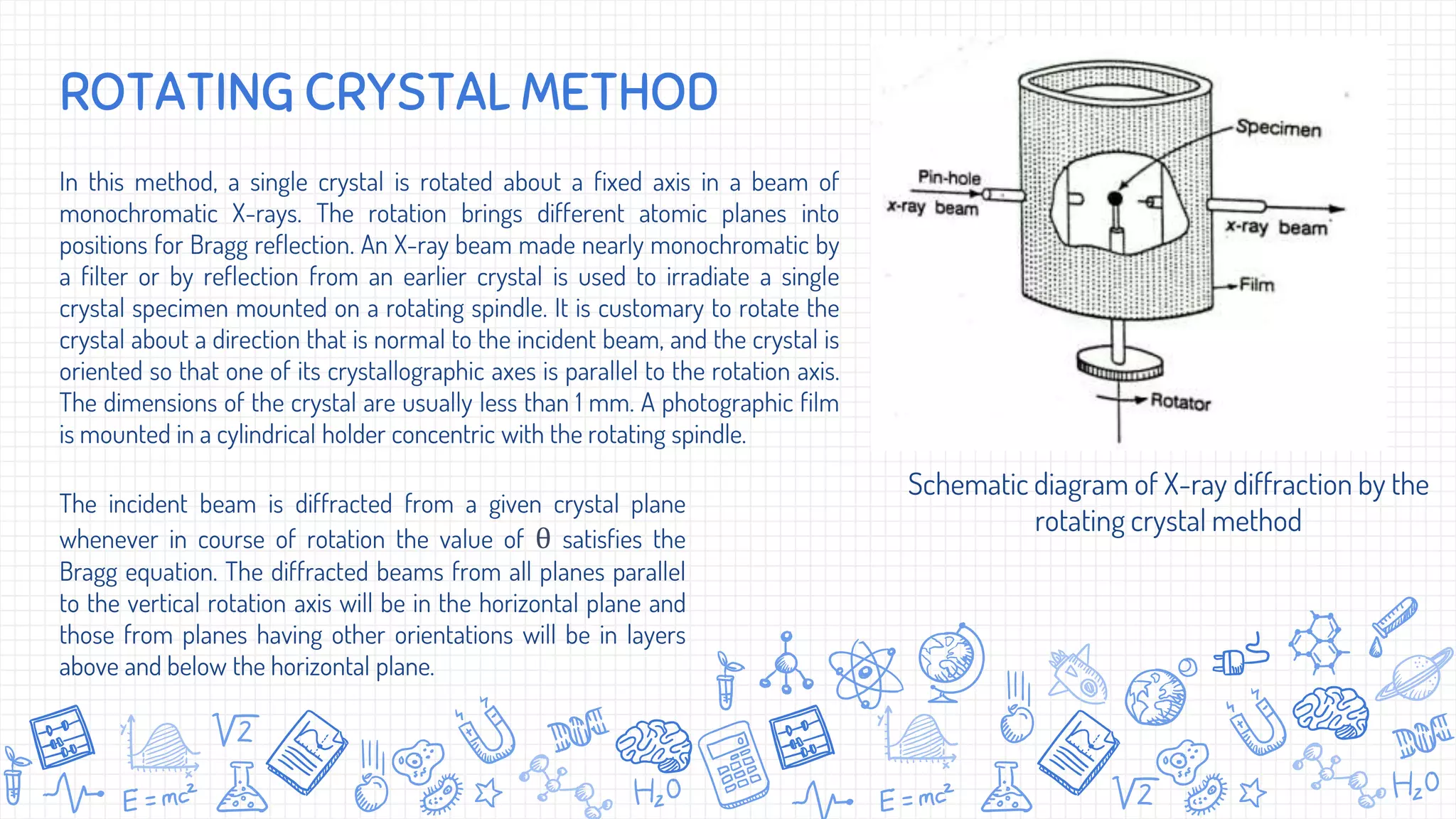 In this method, a single crystal is rotated about a fixed axis in a beam of
monochromatic X-rays. The rotation brings different atomic planes into
positions for Bragg reflection. An X-ray beam made nearly monochromatic by
a filter or by reflection from an earlier crystal is used to irradiate a single
crystal specimen mounted on a rotating spindle. It is customary to rotate the
crystal about a direction that is normal to the incident beam, and the crystal is
oriented so that one of its crystallographic axes is parallel to the rotation axis.
The dimensions of the crystal are usually less than 1 mm. A photographic film
is mounted in a cylindrical holder concentric with the rotating spindle.
ROTATING CRYSTAL METHOD
Schematic diagram of X-ray diffraction by the
rotating crystal method
The incident beam is diffracted from a given crystal plane
whenever in course of rotation the value of θ satisfies the
Bragg equation. The diffracted beams from all planes parallel
to the vertical rotation axis will be in the horizontal plane and
those from planes having other orientations will be in layers
above and below the horizontal plane.
 