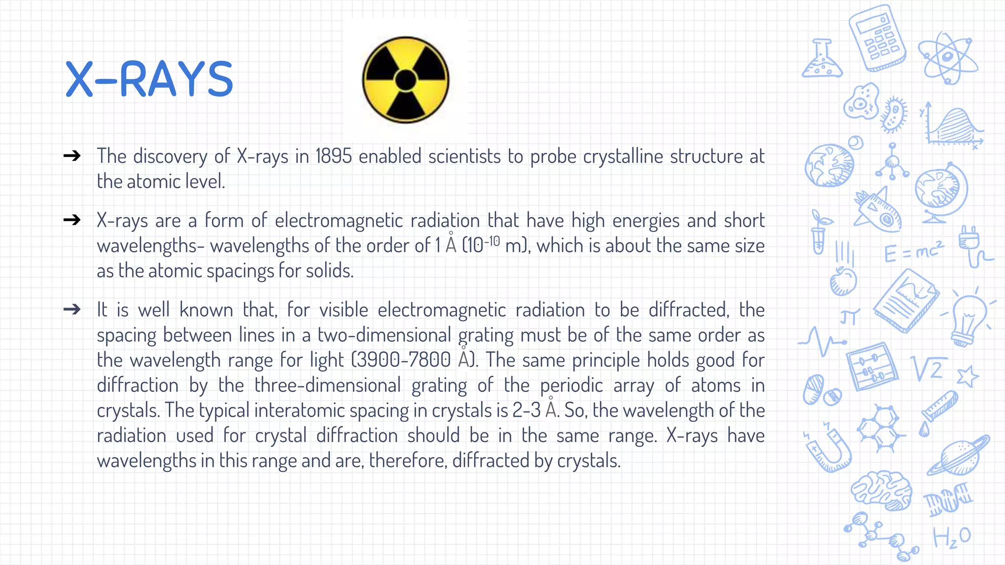 X-RAYS
➔ The discovery of X-rays in 1895 enabled scientists to probe crystalline structure at
the atomic level.
➔ X-rays are a form of electromagnetic radiation that have high energies and short
wavelengths- wavelengths of the order of 1 Å (10-10 m), which is about the same size
as the atomic spacings for solids.
➔ It is well known that, for visible electromagnetic radiation to be diffracted, the
spacing between lines in a two-dimensional grating must be of the same order as
the wavelength range for light (3900-7800 Å). The same principle holds good for
diffraction by the three-dimensional grating of the periodic array of atoms in
crystals. The typical interatomic spacing in crystals is 2-3 Å. So, the wavelength of the
radiation used for crystal diffraction should be in the same range. X-rays have
wavelengths in this range and are, therefore, diffracted by crystals.
 