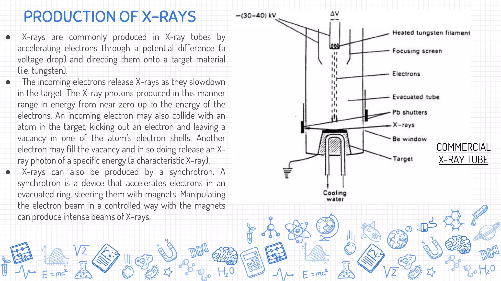 ● X-rays are commonly produced in X-ray tubes by
accelerating electrons through a potential difference (a
voltage drop) and directing them onto a target material
(i.e. tungsten).
● The incoming electrons release X-rays as they slowdown
in the target. The X-ray photons produced in this manner
range in energy from near zero up to the energy of the
electrons. An incoming electron may also collide with an
atom in the target, kicking out an electron and leaving a
vacancy in one of the atom’s electron shells. Another
electron may fill the vacancy and in so doing release an X-
ray photon of a specific energy (a characteristic X-ray).
● X-rays can also be produced by a synchrotron. A
synchrotron is a device that accelerates electrons in an
evacuated ring, steering them with magnets. Manipulating
the electron beam in a controlled way with the magnets
can produce intense beams of X-rays.
PRODUCTION OF X-RAYS
COMMERCIAL
X-RAY TUBE
 