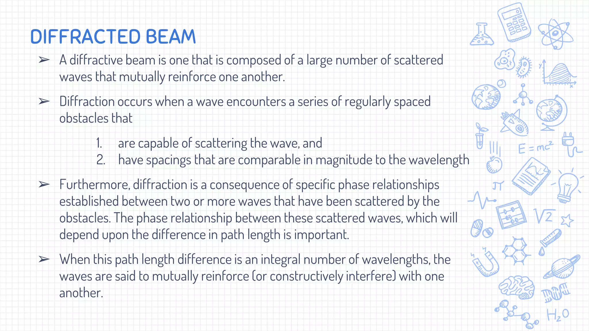 ➢ A diffractive beam is one that is composed of a large number of scattered
waves that mutually reinforce one another.
➢ Diffraction occurs when a wave encounters a series of regularly spaced
obstacles that
1. are capable of scattering the wave, and
2. have spacings that are comparable in magnitude to the wavelength
➢ Furthermore, diffraction is a consequence of specific phase relationships
established between two or more waves that have been scattered by the
obstacles. The phase relationship between these scattered waves, which will
depend upon the difference in path length is important.
➢ When this path length difference is an integral number of wavelengths, the
waves are said to mutually reinforce (or constructively interfere) with one
another.
DIFFRACTED BEAM
 