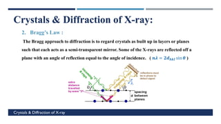 c
Crystals & Diffraction of X-ray
Crystals & Diffraction of X-ray:
2. Bragg’s Law :
The Bragg approach to diffraction is to regard crystals as built up in layers or planes
such that each acts as a semi-transparent mirror. Some of the X-rays are reflected off a
plane with an angle of reflection equal to the angle of incidence. ( 𝒏𝝀 = 𝟐𝒅𝒉𝒌𝑰 sin 𝜽 )
 