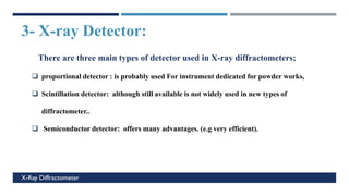 3- X-ray Detector:
c
X-Ray Diffractometer
There are three main types of detector used in X-ray diffractometers;
❑ proportional detector : is probably used For instrument dedicated for powder works,
❑ Scintillation detector: although still available is not widely used in new types of
diffractometer..
❑ Semiconductor detector: offers many advantages. (e.g very efficient).
 
