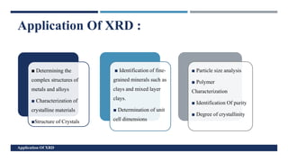 c
■ Determining the
complex structures of
metals and alloys
■ Characterization of
crystalline materials
■Structure of Crystals
■ Identification of fine-
grained minerals such as
clays and mixed layer
clays.
■ Determination of unit
cell dimensions
■ Particle size analysis
■ Polymer
Characterization
■ Identification Of purity
■ Degree of crystallinity
Application Of XRD :
Application Of XRD
 