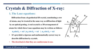 c
Crystals & Diffraction of X-ray
Crystals & Diffraction of X-ray:
1. The Laue equations:
Diffraction from a hypothetical ID crystal, constituting a row
of atoms, may be treated in the same way as diffraction of light
by an optical grating, A real crystal is a 3D arrangement of
atoms for which three Laue equations may be written as follows:
𝒂𝟏𝐬𝐢𝐧 ∅𝟏 = 𝒏𝝀  𝒂𝟐 𝒔𝒊𝒏 ∅𝟐 = 𝒏𝝀  𝒂𝟑 𝒔𝒊𝒏 ∅𝟑 = 𝒏𝝀
• It’s provided a rigorous and mathematically correct way to
describe diffraction by crystals.
• The drawback is that they are cumbersome to use.
 