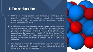 • XRD is a high-precision non-destructive technique that
provides important information about the structural
characteristics of the materials by enabling chemical
composition identification.
• It provides various information on the crystal structure, phase,
crystal orientation, etc of the materials. It works on the
principle of diffraction of the X-rays and Its effectiveness
depends on the penetration depth of the X-ray beam. This
means that diffraction takes place when the light bends
slightly as it passes the edge of an object or encounters any
obstacles.
• The degree to which it occurs depends upon the relative size
of the wavelength compared to the dimensions of the
obstacle or aperture it encounters.
1. Introduction
 