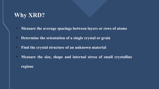 Why XRD?
• Measure the average spacings between layers or rows of atoms
• Determine the orientation of a single crystal or grain
• Find the crystal structure of an unknown material
• Measure the size, shape and internal stress of small crystalline
regions
 