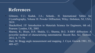 References
• Gilmore, C.J.; Kaduk, J.A.; Schenk., H. International Tables for
Crystallography, Volume H: Powder Diffraction; Wiley: Hoboken, NJ, USA,
2019.
• Shackelford, J.F. Introduction to Materials Science for Engineers, 6th ed.;
Pearson: London, UK, 2005.
• Sharma, R.; Bisen, D.P.; Shukla, U.; Sharma, B.G. X-RRY diffraction: A
powerful method of characterizing nanomaterial. Recent Res. Sci. Technol.
2012, 4, 77–79.
• Hart, M. Bragg angle measurement and mapping. J. Cryst. Growth 1981, 55,
409–427.
 