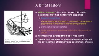 A bit of History
 William Roentgen discovered X-rays in 1895 and
determined they had the following properties
 Travel in straight lines
 Are exponentially absorbed in matter with the exponent
proportional to the mass of the absorbing material
 Darken photographic plates
 Make shadows of absorbing material on photosensitive
paper
 Roentgen was awarded the Nobel Prize in 1901
 Debate over the wave vs. particle nature of X-rays led
the development of relativity and quantum mechanics
 