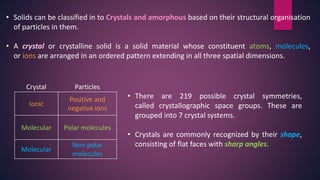 • Solids can be classified in to Crystals and amorphous based on their structural organisation
of particles in them.
• A crystal or crystalline solid is a solid material whose constituent atoms, molecules,
or ions are arranged in an ordered pattern extending in all three spatial dimensions.
Crystal Particles
Ionic
Positive and
negative ions
Molecular Polar molecules
Molecular
Non-polar
molecules
• There are 219 possible crystal symmetries,
called crystallographic space groups. These are
grouped into 7 crystal systems.
• Crystals are commonly recognized by their shape,
consisting of flat faces with sharp angles.
 