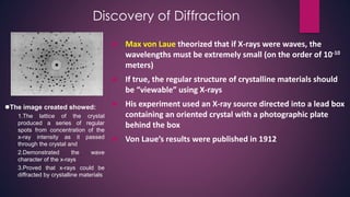 Discovery of Diffraction
 Max von Laue theorized that if X-rays were waves, the
wavelengths must be extremely small (on the order of 10-10
meters)
 If true, the regular structure of crystalline materials should
be “viewable” using X-rays
 His experiment used an X-ray source directed into a lead box
containing an oriented crystal with a photographic plate
behind the box
 Von Laue’s results were published in 1912
The image created showed:
1.The lattice of the crystal
produced a series of regular
spots from concentration of the
x-ray intensity as it passed
through the crystal and
2.Demonstrated the wave
character of the x-rays
3.Proved that x-rays could be
diffracted by crystalline materials
 