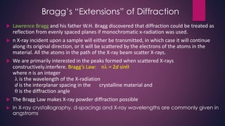 Bragg’s “Extensions” of Diffraction
 Lawrence Bragg and his father W.H. Bragg discovered that diffraction could be treated as
reflection from evenly spaced planes if monochromatic x-radiation was used.
 n X-ray incident upon a sample will either be transmitted, in which case it will continue
along its original direction, or it will be scattered by the electrons of the atoms in the
material. All the atoms in the path of the X-ray beam scatter X-rays.
 We are primarily interested in the peaks formed when scattered X-rays
constructively.interfere. Bragg’s Law: n = 2d sin
where n is an integer
 is the wavelength of the X-radiation
d is the interplanar spacing in the crystalline material and
 is the diffraction angle
 The Bragg Law makes X-ray powder diffraction possible
 In X-ray crystallography, d-spacings and X-ray wavelengths are commonly given in
angstroms
 