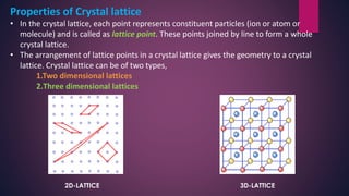 Properties of Crystal lattice
• In the crystal lattice, each point represents constituent particles (ion or atom or
molecule) and is called as lattice point. These points joined by line to form a whole
crystal lattice.
• The arrangement of lattice points in a crystal lattice gives the geometry to a crystal
lattice. Crystal lattice can be of two types,
1.Two dimensional lattices
2.Three dimensional lattices
2D-LATTICE 3D-LATTICE
 