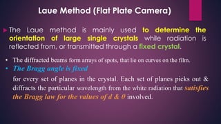 Laue Method (Flat Plate Camera)
 The Laue method is mainly used to determine the
orientation of large single crystals while radiation is
reflected from, or transmitted through a fixed crystal.
• The diffracted beams form arrays of spots, that lie on curves on the film.
• The Bragg angle is fixed
for every set of planes in the crystal. Each set of planes picks out &
diffracts the particular wavelength from the white radiation that satisfies
the Bragg law for the values of d & θ involved.
 
