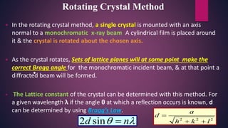  In the rotating crystal method, a single crystal is mounted with an axis
normal to a monochromatic x-ray beam. A cylindrical film is placed around
it & the crystal is rotated about the chosen axis.
 As the crystal rotates, Sets of lattice planes will at some point make the
correct Bragg angle for the monochromatic incident beam, & at that point a
diffracted beam will be formed.
 The Lattice constant of the crystal can be determined with this method. For
a given wavelength λ if the angle θ at which a reflection occurs is known, d
can be determined by using Bragg’s Law.
•
Rotating Crystal Method
2 2 2
a
d
h k l

 2 sind n 
 