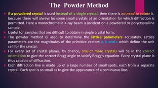  If a powdered crystal is used instead of a single crystal, then there is no need to rotate it,
because there will always be some small crystals at an orientation for which diffraction is
permitted. Here a monochromatic X-ray beam is incident on a powdered or polycrystalline
sample.
 Useful for samples that are difficult to obtain in single crystal form.
 The powder method is used to determine the lattice parameters accurately. Lattice
parameters are the magnitudes of the primitive vectors a, b and c which define the unit
cell for the crystal.
 For every set of crystal planes, by chance, one or more crystals will be in the correct
orientation to give the correct Bragg angle to satisfy Bragg's equation. Every crystal plane is
thus capable of diffraction.
 Each diffraction line is made up of a large number of small spots, each from a separate
crystal. Each spot is so small as to give the appearance of a continuous line.
The Powder Method
 