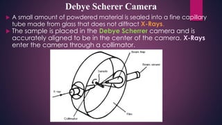  A small amount of powdered material is sealed into a fine capillary
tube made from glass that does not diffract X-Rays.
 The sample is placed in the Debye Scherrer camera and is
accurately aligned to be in the center of the camera. X-Rays
enter the camera through a collimator.
Debye Scherer Camera
 