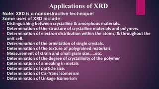 Note: XRD is a nondestructive technique!
Some uses of XRD include:
 Distinguishing between crystalline & amorphous materials.
 Determination of the structure of crystalline materials and polymers.
 Determination of electron distribution within the atoms, & throughout the
unit cell.
 Determination of the orientation of single crystals.
 Determination of the texture of polygrained materials.
 Measurement of strain and small grain size…..etc.
 Determination of the degree of crystallinity of the polymer
 Determination of annealing in metals
 Determination of particle size.
 Determination of Cis-Trans Isomerism
 Determination of Linkage Isomerism
Applications of XRD
 