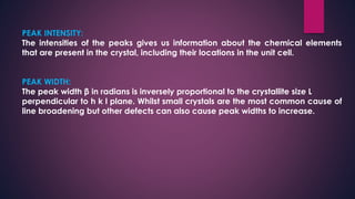 PEAK INTENSITY:
The intensities of the peaks gives us information about the chemical elements
that are present in the crystal, including their locations in the unit cell.
PEAK WIDTH:
The peak width β in radians is inversely proportional to the crystallite size L
perpendicular to h k l plane. Whilst small crystals are the most common cause of
line broadening but other defects can also cause peak widths to increase.
 