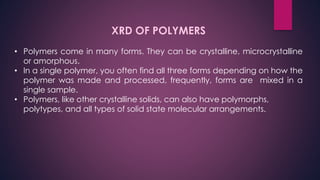 XRD OF POLYMERS
• Polymers come in many forms. They can be crystalline, microcrystalline
or amorphous.
• In a single polymer, you often find all three forms depending on how the
polymer was made and processed, frequently, forms are mixed in a
single sample.
• Polymers, like other crystalline solids, can also have polymorphs,
polytypes, and all types of solid state molecular arrangements.
 