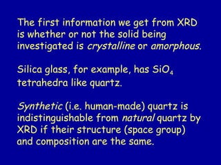 The first information we get from XRD
is whether or not the solid being
investigated is crystalline or amorphous.
Silica glass, for example, has SiO4
tetrahedra like quartz.
Synthetic (i.e. human-made) quartz is
indistinguishable from natural quartz by
XRD if their structure (space group)
and composition are the same.
 
