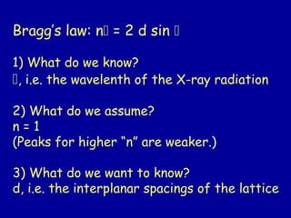 Bragg’s law: n = 2 d sin 
1) What do we know?
, i.e. the wavelenth of the X-ray radiation
2) What do we assume?
n = 1
(Peaks for higher “n” are weaker.)
3) What do we want to know?
d, i.e. the interplanar spacings of the lattice
 