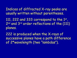 Indices of diffracted X-ray peaks are
usually written without parentheses.
111, 222 and 333 correspond to the 1st
,
2nd
and 3rd
order reflections of the (111)
planes.
222 is produced when the X-rays of
successive planes have a path difference
of 2*wavelength (two “lambdas”).
 
