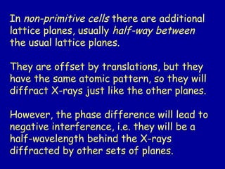 In non-primitive cells there are additional
lattice planes, usually half-way between
the usual lattice planes.
They are offset by translations, but they
have the same atomic pattern, so they will
diffract X-rays just like the other planes.
However, the phase difference will lead to
negative interference, i.e. they will be a
half-wavelength behind the X-rays
diffracted by other sets of planes.
 
